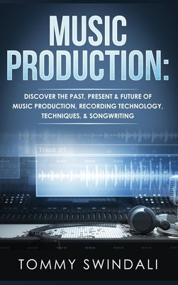 Music Production: Discover The Past, Present & Future of Music Production, Recording Technology, Techniques, & Songwriting by Swindali, Tommy