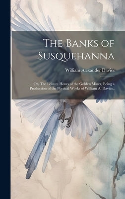 The Banks of Susquehanna: Or, The Leisure Hours of the Golden Miner, Being a Production of the Poetical Works of William A. Davies.. by Davies, William Alexander