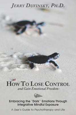 How To Lose Control And Gain Emotional Freedom: Embracing the "Dark" Emotions Through Integrative Mindful Exposure by Duvinsky Ph. D., Jerry D.
