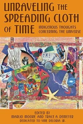 Unraveling the Spreading Cloth of Time: Indigenous Thoughts Concerning the Unive: Dedicated to Vine Deloria Jr. by Demeyer, Trace A.