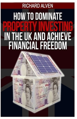 How To Dominate Property Investing In The UK And Achieve Financial Freedom by Alven, Richard