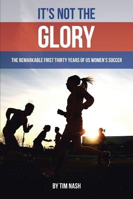 It's Not the Glory: The Remarkable First Thirty Years of US Women's Soccer by Nash, Tim