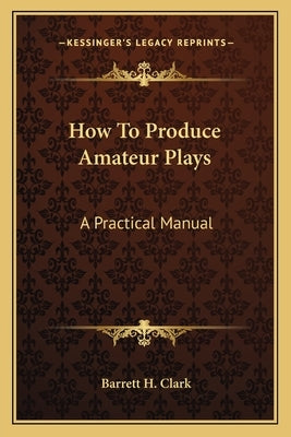 How To Produce Amateur Plays: A Practical Manual by Clark, Barrett H.