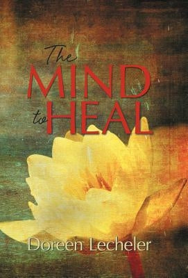 The Mind to Heal: Creating Health and Wellness in the Midst of Disease by Lecheler, Doreen