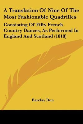 A Translation Of Nine Of The Most Fashionable Quadrilles: Consisting Of Fifty French Country Dances, As Performed In England And Scotland (1818) by Dun, Barclay
