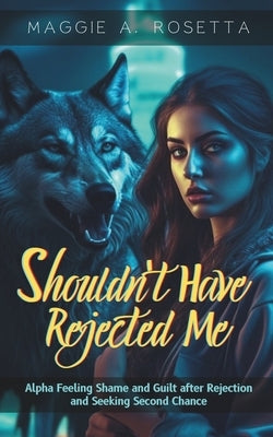 Shouldn't Have Rejected Me: Alpha Feeling Shame and Guilt after Rejection and Seeking Second Chance (A Rejected Mate Wolf Shifter Romance) by Rosetta, Maggie A.