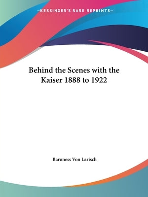 Behind the Scenes with the Kaiser 1888 to 1922 by Larisch, Baroness Von