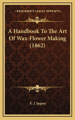 A Handbook To The Art Of Wax-Flower Making (1862) by Jaques, E. J.
