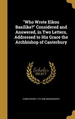 "Who Wrote Eikon Basilike?" Considered and Answered, in Two Letters, Addressed to His Grace the Archbishop of Canterbury by Wordsworth, Christopher 1774-1846