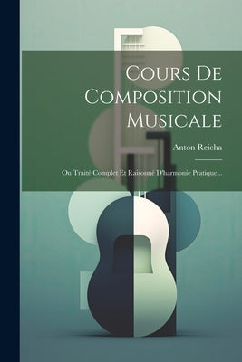 Cours De Composition Musicale: Ou Traité Complet Et Raisonné D'harmonie Pratique... by Reicha, Anton