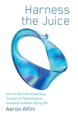 Harness the Juice: How to Surf the Impending Tsunami of Technological Innovation without Wiping Out by Alfini, Aaron