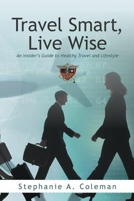 Travel Smart, Live Wise: An Insider's Guide to Healthy Travel and Lifestyle by Coleman, Stephanie A.