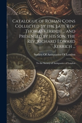 Catalogue of Roman Coins Collected by the Late Rev. Thomas Kerrich ... and Presented by His Son, the Rev. Richard Edward Kerrich ...: To the Society o by Society of Antiquaries of London