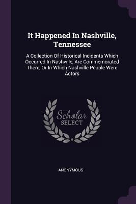 It Happened In Nashville, Tennessee: A Collection Of Historical Incidents Which Occurred In Nashville, Are Commemorated There, Or In Which Nashville P by Anonymous