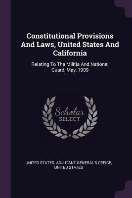 Constitutional Provisions And Laws, United States And California: Relating To The Militia And National Guard, May, 1909 by United States Adjutant-General's Office