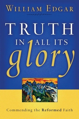 Truth in All Its Glory: Commending the Reformed Faith by Edgar, William