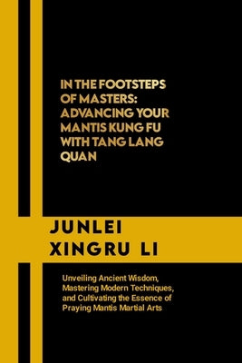 In the Footsteps of Masters: Advancing Your Mantis Kung Fu with Tang Lang Quan: Unveiling Ancient Wisdom, Mastering Modern Techniques, and Cultivat by Xingru Li, Junlei