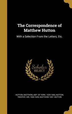 The Correspondence of Matthew Hutton: With a Selection From the Letters, Etc. by Hutton, Matthew Abp of York