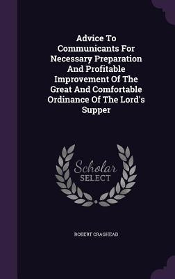 Advice To Communicants For Necessary Preparation And Profitable Improvement Of The Great And Comfortable Ordinance Of The Lord's Supper by Craghead, Robert
