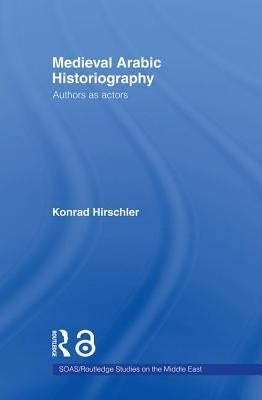 Medieval Arabic Historiography: Authors as Actors by Hirschler, Konrad