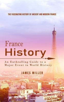 France History: The Fascinating History of Ancient and Modern France (An Enthralling Guide to a Major Event in World History) by Miller, James