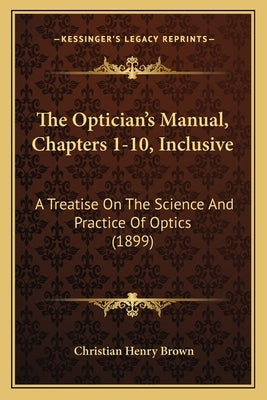 The Optician's Manual, Chapters 1-10, Inclusive: A Treatise On The Science And Practice Of Optics (1899) by Brown, Christian Henry