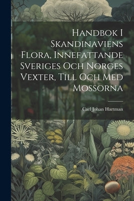 Handbok I Skandinaviens Flora, Innefattande Sveriges Och Norges Vexter, Till Och Med Mossorna by Hartman, Carl Johan