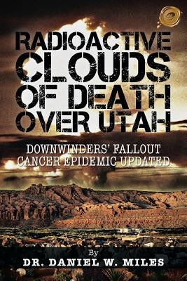 Radioactive Clouds of Death Over Utah: Downwinders Fallout Cancer Epidemic Updated by Miles, Daniel W.