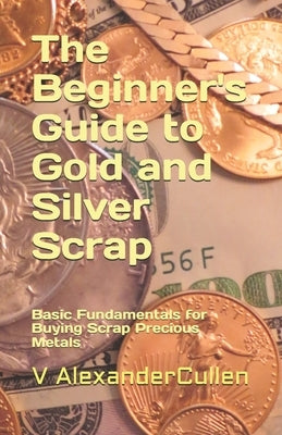The Beginner's Guide to Gold and Silver Scrap: Basic Fundamentals for Buying Scrap Precious Metals by Cullen, V. Alexander