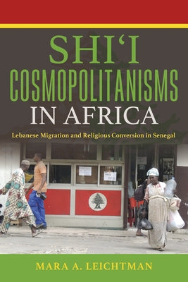 Shi'i Cosmopolitanisms in Africa: Lebanese Migration and Religious Conversion in Senegal by Leichtman, Mara A.