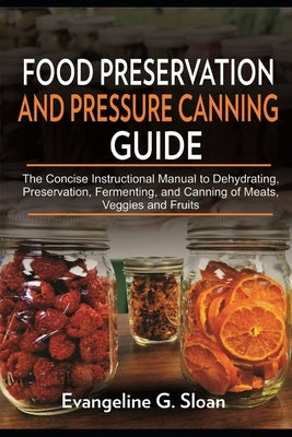 Food Preservation and Pressure Canning Guide: The Concise Instructional Manual to Dehydrating, Preservation, Fermenting, and Canning of Meats, Veggies by Sloan, Evangeline G.