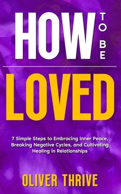 HOW TO BE LOVED; 7 Simple Steps to Embracing Inner Peace, Breaking Negative Cycles, and Cultivating Healing in Relationships by Thrive, Oliver