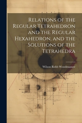 Relations of the Regular Tetrahedron and the Regular Hexahedron, and the Solutions of the Tetrahedra by Woodmansee, Wilson Robb