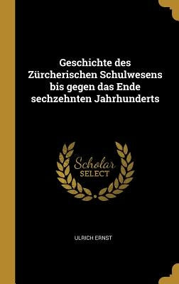 Geschichte des Zürcherischen Schulwesens bis gegen das Ende sechzehnten Jahrhunderts by Ernst, Ulrich