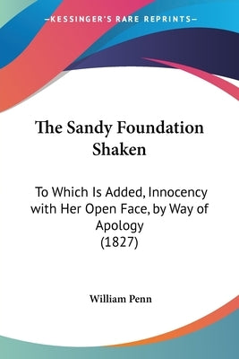 The Sandy Foundation Shaken: To Which Is Added, Innocency with Her Open Face, by Way of Apology (1827) by Penn, William