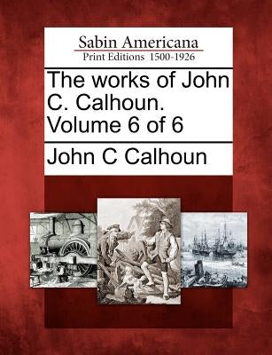 The Works of John C. Calhoun. Volume 6 of 6 by Calhoun, John C.