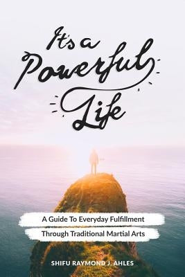 It's a Powerful Life: A Guide to Everyday Fulfillment Through Traditional Martial Arts by Ahles, Shifu