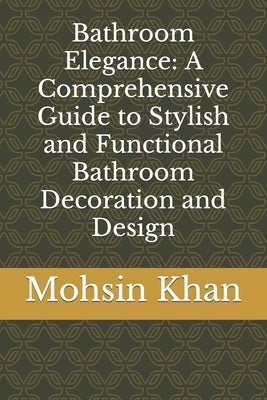 Bathroom Elegance: A Comprehensive Guide to Stylish and Functional Bathroom Decoration and Design by Khan, Mohsin