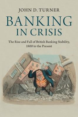 Banking in Crisis: The Rise and Fall of British Banking Stability, 1800 to the Present by Turner, John D.