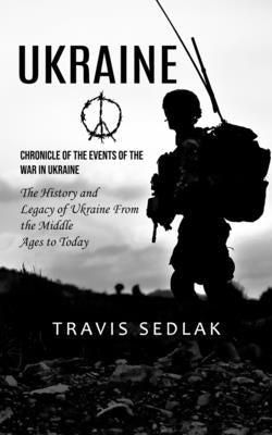 Ukraine: Chronicle of the Events of the War in Ukraine (The History and Legacy of Ukraine From the Middle Ages to Today) by Sedlak, Travis