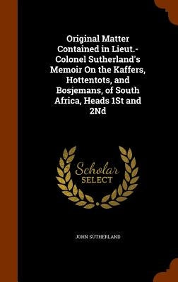 Original Matter Contained in Lieut.-Colonel Sutherland's Memoir On the Kaffers, Hottentots, and Bosjemans, of South Africa, Heads 1St and 2Nd by Sutherland, John