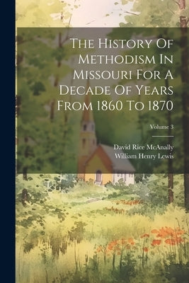 The History Of Methodism In Missouri For A Decade Of Years From 1860 To 1870; Volume 3 by Lewis, William Henry