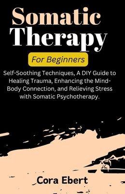 Somatic Therapy For Beginners: Self-Soothing Techniques, A DIY Guide to Healing Trauma, Enhancing the Mind-Body Connection, and Relieving Stress with by Ebert, Cora