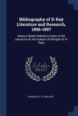 Bibliography of X-Ray Literature and Research, 1896-1897: Being a Ready Reference Index to the Literature On the Subject of Röntgen Or X-Rays by Phillips, Charles E. S.