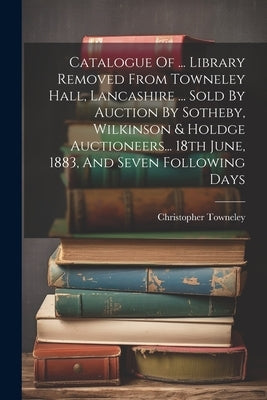 Catalogue Of ... Library Removed From Towneley Hall, Lancashire ... Sold By Auction By Sotheby, Wilkinson & Holdge Auctioneers... 18th June, 1883, And by Towneley, Christopher