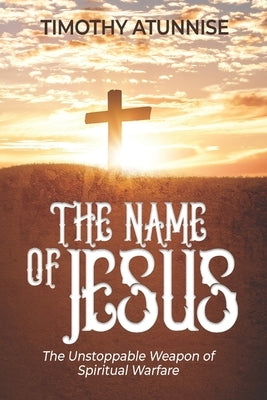 The Name of Jesus: The Unstoppable Weapon of Spiritual Warfare by Atunnise, Timothy