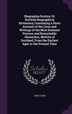 Biographia Scotica; Or Scottish Biographical Dictionary; Containing a Short Account of the Lives and Writings of the Most Eminent Persons and Remarkab by Stark, John