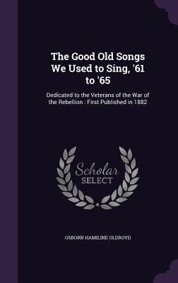 The Good Old Songs We Used to Sing, '61 to '65: Dedicated to the Veterans of the War of the Rebellion: First Published in 1882 by Oldroyd, Osborn Hamiline