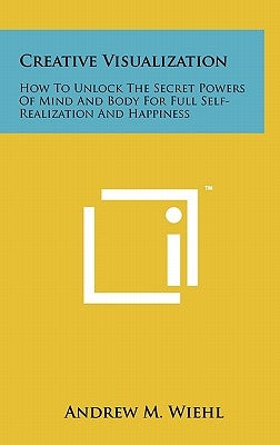 Creative Visualization: How To Unlock The Secret Powers Of Mind And Body For Full Self-Realization And Happiness by Wiehl, Andrew M.