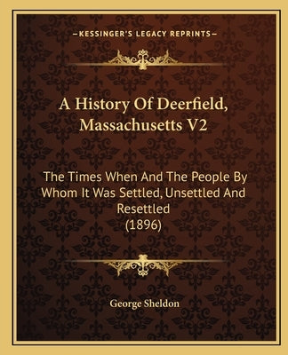 A History Of Deerfield, Massachusetts V2: The Times When And The People By Whom It Was Settled, Unsettled And Resettled (1896) by Sheldon, George